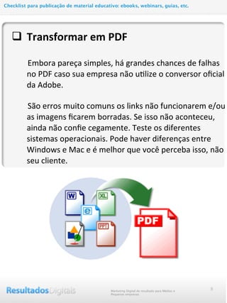 q Transformar	
  em	
  PDF
	
  	
  	
  	
  	
  	
  	
  Embora	
  pareça	
  simples,	
  há	
  grandes	
  chances	
  de	
  falhas	
  
no	
  PDF	
  caso	
  sua	
  empresa	
  não	
  u@lize	
  o	
  conversor	
  oﬁcial	
  
da	
  Adobe.
	
  	
  	
  	
  	
  	
  	
  São	
  erros	
  muito	
  comuns	
  os	
  links	
  não	
  funcionarem	
  e/ou	
  
as	
  imagens	
  ﬁcarem	
  borradas.	
  Se	
  isso	
  não	
  aconteceu,	
  
ainda	
  não	
  conﬁe	
  cegamente.	
  Teste	
  os	
  diferentes	
  
sistemas	
  operacionais.	
  Pode	
  haver	
  diferenças	
  entre	
  
Windows	
  e	
  Mac	
  e	
  é	
  melhor	
  que	
  você	
  perceba	
  isso,	
  não	
  
seu	
  cliente.	
  
8Marketing Digital de resultado para Médias e
Pequenas empresas
Checklist para publicação de material educativo: ebooks, webinars, guias, etc.
 