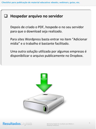 q Hospedar	
  arquivo	
  no	
  servidor
	
  	
  	
  	
  	
  	
  	
  	
  Depois	
  de	
  criado	
  o	
  PDF,	
  hospede-­‐o	
  no	
  seu	
  servidor	
  
para	
  que	
  o	
  download	
  seja	
  realizado.
Para	
  sites	
  Wordpress	
  basta	
  entrar	
  no	
  item	
  “Adicionar	
  
mídia”	
  e	
  o	
  trabalho	
  é	
  bastante	
  facilitado.	
  
Uma	
  outra	
  solução	
  uMlizada	
  por	
  algumas	
  empresas	
  é	
  
disponibilizar	
  o	
  arquivo	
  publicamente	
  no	
  Dropbox.	
  
9Marketing Digital de resultado para Médias e
Pequenas empresas
Checklist para publicação de material educativo: ebooks, webinars, guias, etc.
 