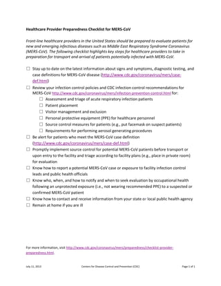July 11, 2013 Centers for Disease Control and Prevention (CDC) Page 1 of 1
Healthcare Provider Preparedness Checklist for MERS-CoV
Front-line healthcare providers in the United States should be prepared to evaluate patients for
new and emerging infectious diseases such as Middle East Respiratory Syndrome Coronavirus
(MERS-CoV). The following checklist highlights key steps for healthcare providers to take in
preparation for transport and arrival of patients potentially infected with MERS-CoV.
□ Stay up to date on the latest information about signs and symptoms, diagnostic testing, and
case definitions for MERS-CoV disease (http://www.cdc.gov/coronavirus/mers/case-
def.html)
□ Review your infection control policies and CDC infection control recommendations for
MERS-CoV http://www.cdc.gov/coronavirus/mers/infection-prevention-control.html for:
□ Assessment and triage of acute respiratory infection patients
□ Patient placement
□ Visitor management and exclusion
□ Personal protective equipment (PPE) for healthcare personnel
□ Source control measures for patients (e.g., put facemask on suspect patients)
□ Requirements for performing aerosol generating procedures
□ Be alert for patients who meet the MERS-CoV case definition
(http://www.cdc.gov/coronavirus/mers/case-def.html)
□ Promptly implement source control for potential MERS-CoV patients before transport or
upon entry to the facility and triage according to facility plans (e.g., place in private room)
for evaluation
□ Know how to report a potential MERS-CoV case or exposure to facility infection control
leads and public health officials
□ Know who, when, and how to notify and when to seek evaluation by occupational health
following an unprotected exposure (i.e., not wearing recommended PPE) to a suspected or
confirmed MERS-CoV patient
□ Know how to contact and receive information from your state or local public health agency
□ Remain at home if you are ill
For more information, visit http://www.cdc.gov/coronavirus/mers/preparedness/checklist-provider-
preparedness.html.
 