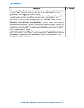 850-927-GAIL (4245)  coachgail@gtcom.net  www.coachgail.com
ONBOARDING
CHECKLIST  DONE
Determine goals & specific activities and benchmarks of success to be accomplished by 1
st
week,
2
nd
week, 3
rd
week, first month, first quarter, first year, etc. Ensure the new hire has all the
equipment and tools in place to set him up for success.
First day – Have new hire fill out tax paperwork, read Employee Handbook, introduce to all other
company members, provide a copy of the organizational chart, show where lunch area is,
restrooms, lunch hour, etc. Provide history of company (i.e., when it was founded, by whom,
share company Vision, Mission and Core Values statements
Determine in advance the training process for new hire – Examples: Shadow various employees
in different departments to get a big picture of the company. Have read company brochures and
literature, do online webinars, product training, learn computer, phone and other technology and
company procedures and systems. Do testing and monitor results along the way to measure if
the new hire is grasping the learning.
Have weekly one-on-one meetings - This provides the new hire with feedback on his progress.
Praise if he is doing well. Coach in areas in which he is falling short. Ask what he thinks of the job.
What’s working? What’s not working? Where does he need help? Communication is key to
setting up the individual for success.
 