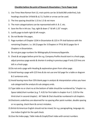 Checklist before the print of Research Dissertation / Term Paper book
1. Use Times New Roman font 12, main points can be 16 bold (N0 underline), Sub
headings should be 14 Bold & a) / i) / bullet or arrow can be used.
2. The line spacing should be 1.15 to 1.5 & not more
3. The main categorizations can be represented with A. B. C. etc.
4. Save the file in A4 size. Top, right & down 1” & left 1.25” margin.
5. Justify page to both right & left margin.
6. Do not Border the pages.
7. Page numbers of Chapter 1234 in Dissertation & 123 in TP shall balance with the
remaining Chapters. i.e. 18-23 pages for 3 Chapters in TP & 38-55 pages for 4
Chapters in Dissertation.
8. Do not give page numbers for Bibliography & Annexure/Appendix.
9. Check & set pages before print for e.g. Company Profile should start in a fresh page,
adjust previous page words & shorten it ending in previous page if only 2/3 lines are
left in a fresh page.
10.Do not end a page with Heading & explanation given from other page.
11.Avoid leaving a page with 2/3 lines & do not use one full page for a table or diagram
& 2 sentences only.
12.Avoid leaving more than 35% blank page in analysis & interpretation unless you have
sub categorized the analysis & sub category ends.
13.Type table no or chart no at the bottom of table should be numbered by “chapter no.
Space table/chart number (e.g. T: 4.01 for first table in chapter 4 or C: 2.03 for the
third chart in second chapter). All Table & Chat should be numbered in all chapters.
14.Electronic underlines are observed for no spacing after point number, double spacing
or no spacing, check them & correct mistakes.
15.British & American English should not be mixed, for e.g. paragraphing, language etc.
Use Indian English for the spell check.
16.Give the Index page, Table index & Graph/Chart index with correct numbers
 