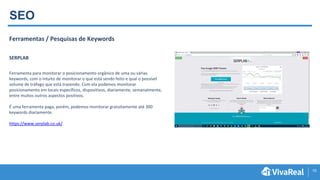 10
SEO
Ferramentas / Pesquisas de Keywords
SERPLAB
Ferramenta para monitorar o posicionamento orgânico de uma ou várias
keywords, com o intuito de monitorar o que está sendo feito e qual o possível
volume de tráfego que está trazendo. Com ela podemos monitorar
posicionamento em locais específicos, dispositivos, diariamente, semanalmente,
entre muitos outros aspectos positivos.
É uma ferramenta paga, porém, podemos monitorar gratuitamente até 300
keywords diariamente.
https://www.serplab.co.uk/
 