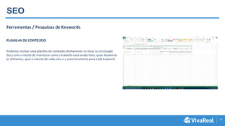 11
SEO
Ferramentas / Pesquisas de Keywords
PLANILHA DE CONTEÚDO
Podemos montar uma planilha de conteúdo diretamente no Excel ou no Google
Docs com o intuito de monitorar como o trabalho está sendo feito, quais keywords
já utilizamos, qual o volume de cada uma e o posicionamento para cada keyword.
 
