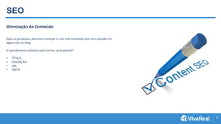 12
Otimização de Conteúdo
Após as pesquisas, devemos começar a criar este conteúdo que será postado em
algum site ou blog.
O que devemos otimizar após termos as keywords?
• TÍTULO
• DESCRIÇÃO
• URL
• TEXTO
SEO
 