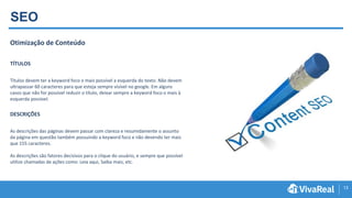 13
SEO
Otimização de Conteúdo
TÍTULOS
Títulos devem ter a keyword foco o mais possível a esquerda do texto. Não devem
ultrapassar 60 caracteres para que esteja sempre visível no google. Em alguns
casos que não for possível reduzir o título, deixar sempre a keyword foco o mais à
esquerda possível.
DESCRIÇÕES
As descrições das páginas devem passar com clareza e resumidamente o assunto
da página em questão também possuindo a keyword foco e não devendo ter mais
que 155 caracteres.
As descrições são fatores decisivos para o clique do usuário, e sempre que possível
utilize chamadas de ações como: Leia aqui, Saiba mais, etc.
 