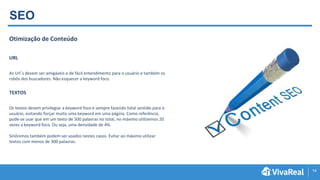 14
SEO
Otimização de Conteúdo
URL
As Url´s devem ser amigáveis e de fácil entendimento para o usuário e também os
robôs dos buscadores. Não esquecer a keyword foco.
TEXTOS
Os textos devem privilegiar a keyword foco e sempre fazendo total sentido para o
usuário, evitando forçar muito uma keyword em uma página. Como referência,
pode-se usar que em um texto de 500 palavras no total, no máximo utilizemos 20
vezes a keyword foco. Ou seja, uma densidade de 4%.
Sinônimos também podem ser usados nestes casos. Evitar ao máximo utilizar
textos com menos de 300 palavras.
 