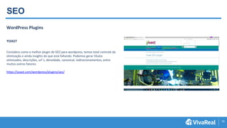15
SEO
WordPress Plugins
YOAST
Considero como o melhor plugin de SEO para wordpress, temos total controle da
otimização e ainda insights do que está faltando. Podemos gerar títulos
otimizados, descrições, url´s, densidade, canonical, redirecionamentos, entre
muitos outros fatores.
https://yoast.com/wordpress/plugins/seo/
 