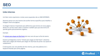 16
SEO
Links Internos
Um fator muito importante e muitas vezes esquecidos são os LINKS INTERNOS.
Devemos pensar em uma maneira de escolher termos específicos para trabalhar a
linkagem interna de páginas.
A Linkagem Interna é importante para definirmos quais termos em nossa página
devem ter um foco maior sobre o restante e também para que este termo em
questão ganhe posicionamento orgânico.
Exemplo:
Os imóveis para alugar em São Paulo são mais caros do que no Rio de Janeiro.
Estamos privilegiando o termo “imóveis para alugar em São Paulo” e devemos
linkar para a página de Imóveis para alugar em São Paulo do portal. Isso ajuda em
rankeamento.
É interessante criar uma planilha de links internos, pois não podemos ter 1
keyword linkando para várias páginas.
 
