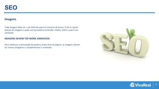 17
SEO
Imagens
Toda imagem deve ter o alt definido para os motores de busca. O alt é a parte
textual da imagem e ajuda aos buscadores entender melhor sobre o que é seu
conteúdo
IMAGENS DEVEM TER NOME AMIGÁVEIS
Para melhorar a otimização da palavra-chave foco da página, as imagens devem
ter nomes amigáveis e complementar o conteúdo.
 
