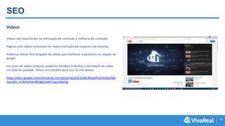 18
SEO
Vídeos
Videos são importantes na otimização de conteúdo e melhoria do conteúdo.
Páginas com vídeos costumam ter maior interação dos usuários nas mesmas.
Podemos utilizar Rich Snippets de vídeos para melhorar a aparência no snippet do
google.
Em casos de vídeos próprios, podemos também trabalhar a otimização do vídeo
no canal do youtube. Temos um checklist para isso no link abaixo:
https://docs.google.com/a/vivareal.com/document/d/1cGkLWQxpPuDc6yXpVE8z
Zsyz1An_m3kvhsFwirNEdgU/edit?usp=sharing
 
