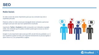 19
SEO
Redes Sociais
As redes sociais são canais importantes para que seu conteúdo seja visto e
espalhado pela web.
Podemos utilizar as redes sociais para divulgação deste conteúdo e patrocinar
postagens para que este seja mais rapidamente visualizado.
Importante: Twitter e facebook já estão começando a ser indexados no google,
então, este conteúdo que for público também poderá gerar acessos ao site se
utilizarmos os links.
Google+ é uma importante rede social para SEO, ela dá links de qualidade e os +1
que recebemos ajudam em SEO, pois impactam diretamente às pessoas ligadas à
quem clicou no +1 ou compartilhou a página.
 