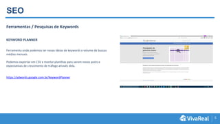 5
SEO
Ferramentas / Pesquisas de Keywords
KEYWORD PLANNER
Ferramenta onde podemos ter novas ideias de keywords e volume de buscas
médias mensais.
Podemos exportar em CSV e montar planilhas para serem novos posts e
expectativas de crescimento de tráfego através dela.
https://adwords.google.com.br/KeywordPlanner
 
