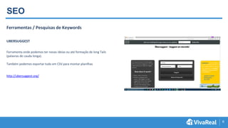 6
SEO
Ferramentas / Pesquisas de Keywords
UBERSUGGEST
Ferramenta onde podemos ter novas ideias ou até formação de long Tails
(palavras de cauda longa).
Também podemos exportar tudo em CSV para montar planilhas
http://ubersuggest.org/
 