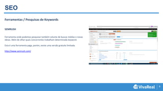 8
SEO
Ferramentas / Pesquisas de Keywords
SEMRUSH
Ferramenta onde podemos pesquisar também volume de buscas médias e novas
ideias. Além de olhar quais concorrentes trabalham determinada keyword.
Esta é uma ferramenta paga, porém, existe uma versão gratuita limitada.
http://www.semrush.com/
 