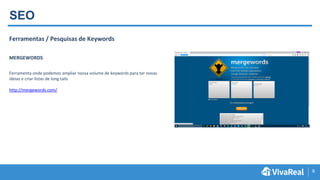 9
SEO
Ferramentas / Pesquisas de Keywords
MERGEWORDS
Ferramenta onde podemos ampliar nossa volume de keywords para ter novas
ideias e criar listas de long tails
http://mergewords.com/
 
