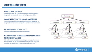 1
0
CHECKLIST SEO
<IMG> DEVE TER ALT=””
Toda imagem deve ter o alt definido para os motores de busca.
Imagens do conteúdo não devem ser background em CSS.
IMAGENS DEVEM TER NOME AMIGÁVEIS
Para melhorar a otimização da palavra-chave foco da página, as
imagens devem ter nomes amigáveis e complementar o conteúdo.
<A HREF> DEVE TER TITLE=””
Todo link deve ter a propriedade Title definida
NÃO DEVEMOS TER IMAGE REPLACEMENT ou
TEXT INDENT por CSS
Não podemos ter conteúdo escondido por css ou qualquer outra
maneira. A não ser em casos que tehnamos uma ação para este
conteúdo ser exibido para o usuário (ex: botão 'veja mais').
 