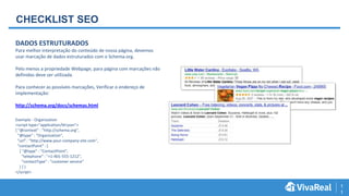 1
1
CHECKLIST SEO
DADOS ESTRUTURADOS
Para melhor interpretação do conteúdo de nossa página, devemos
usar marcação de dados estruturados com o Schema.org.
Pelo menos a propriedade Webpage, para página com marcações não
definidas deve ser utilizada.
Para conhecer as possíveis marcações, Verificar o endereço de
implementação:
http://schema.org/docs/schemas.html
Exemplo - Organization
<script type="application/ld+json">
{ "@context" : "http://schema.org",
"@type" : "Organization",
"url" : "http://www.your-company-site.com",
"contactPoint" : [
{ "@type" : "ContactPoint",
"telephone" : "+1-401-555-1212",
"contactType" : "customer service"
} ] }
</script>
 