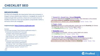 1
2
CHECKLIST SEO
BREADCRUMBS
As trilhas de navegação são importantes tanto para enriquecer o
Snippet na busca quanto para melhorar a navegação do usuário. A
implementação dele aumenta a chance de um usuário clicar no
VivaReal nas buscas e leva aos buscadores compreender melhor a
estrutura interna de navegação.
Implementação: https://schema.org/breadcrumb
Exemplo:
<ol itemscope itemtype="http://schema.org/BreadcrumbList">
<li itemprop="itemListElement" itemscope
itemtype="http://schema.org/ListItem">
<a itemprop="item" href="https://example.com/dresses">
<span itemprop="name">Dresses</span></a>
<meta itemprop="position" content="1" />
</li>
<li itemprop="itemListElement" itemscope
itemtype="http://schema.org/ListItem">
<a itemprop="item" href="https://example.com/dresses/real">
<span itemprop="name">Real Dresses</span></a>
<meta itemprop="position" content="2" />
</li>
</ol>
 