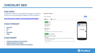 1
3
CHECKLIST SEO
PAGE SPEED
É importante medirmos a velocidade de cada página e ajustar de
acordo com as recomendações do google o que for necessário.
https://developers.google.com/speed/pagespeed/insights/
O QUE OTIMIZAR?
• IMAGENS
• CSS
• JS
• SERVIDOR
• HTML
O QUE MEDIR?
• TEMPO DE RESPOSTA DO SERVIDOR
• CARREGAMENTO DA PÁGINA
• SCORE DO PAGE SPEED INSIGHTS DO GOOGLE
 