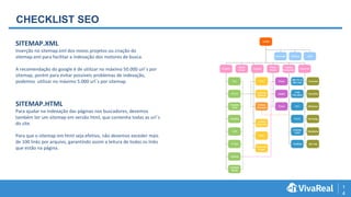 1
4
CHECKLIST SEO
SITEMAP.XML
Inserção no sitemap.xml dos novos projetos ou criação do
sitemap.xml para facilitar a indexação dos motores de busca.
A recomendação do google é de utilizar no máximo 50.000 url´s por
sitemap, porém para evitar possíveis problemas de indexação,
podemos utilizar no máximo 5.000 url´s por sitemap.
SITEMAP.HTML
Para ajudar na indexação das páginas nos buscadores, devemos
também ter um sitemap em versão html, que contenha todas as url´s
do site.
Para que o sitemap em html seja efetivo, não devemos exceder mais
de 100 links por arquivo, garantindo assim a leitura de todos os links
que estão na página.
 