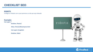 1
5
CHECKLIST SEO
ROBOTS
Configurar o Robots com o que queremos ou não que seja indexado
Exemplo:
User-agent: *
Disallow: /Pasta1/
Allow: /Pasta1/MeuArquivo.html
User-agent: Googlebot
Disallow: /Adm/
 