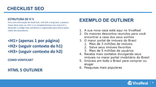 8
CHECKLIST SEO
ESTRUTURA DE H´S
Para uma otimização de head tails, mid tails e long tails, a palavra-
chave deve estar no <H1> e os complementares nos outros H´s,
deixando o código mais semântico e organizado para leitura pelos
robôs dos buscadores.
<H1> (apenas 1 por página)
<H2> (seguir contexto do h1)
<H3> (seguir contexto do h2)
COMO VERIFICAR?
HTML 5 OUTLINER
EXEMPLO DE OUTLINER
 