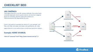 9
CHECKLIST SEO
URL CANÔNICA
Toda página deve ter a sua URL canônica definida. Para evitar tanto
conteúdo duplicado interno quanto externo. Se tivermos 2 páginas
iguais em conteúdo, devemos optar pela canônica ou
redirecionamento 301 dependendo do caso.
Como o site pode ser acessado por várias url´s, por exemplo: com
http, sem http, com www, sem www, com parâmetros, etc. toda
página deve ter a sua canônica para a versão que queremos indexar.
Exemplo: HOME VIVAREAL
<link rel=”canonical” href=”http://www.vivareal.com.br/” />
 