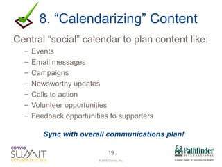 8. “Calendarizing” Content Central “social” calendar to plan content like: Events Email messages Campaigns Newsworthy updates Calls to action Volunteer opportunities Feedback opportunities to supporters  Sync with overall communications plan! 
