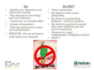 Do Identify your detractors and influencers quickly. Pay attention to two things: tone and influence Thank and / or re-tweet often Answer all questions Take the opportunity to clear up misinformation BREATHE. Get up and take a walk before you respond. Do NOT Take it personally Be afraid to show some personality.  Be afraid to use blocking features – common practice Be afraid to respond to people who aren’t following you but you’re monitoring. Respond to vulgar, inappropriate, instigative content DNFFT 