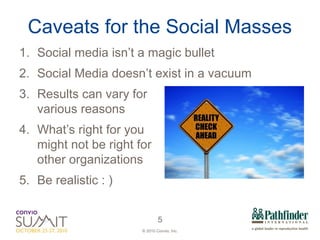Caveats for the Social Masses Social media isn’t a magic bullet Social Media doesn’t exist in a vacuum Results can vary for  various reasons What’s right for you  might not be right for  other organizations Be realistic : )  
