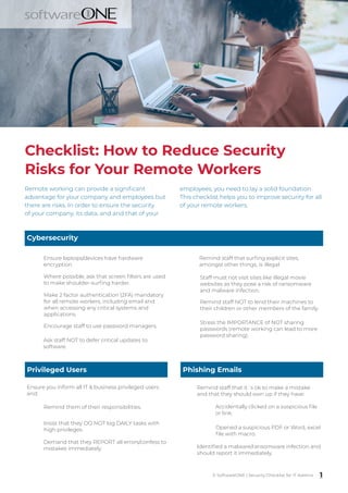 Checklist: How to Reduce Security
Risks for Your Remote Workers
Cybersecurity
Ensure laptops/devices have hardware
encryption.
Make 2 factor authentication (2FA) mandatory
for all remote workers, including email and
when accessing any critical systems and
applications.
Where possible, ask that screen filters are used
to make shoulder-surfing harder.
Encourage staff to use password managers.
Ask staff NOT to defer critical updates to
software.
Staff must not visit sites like illegal movie
websites as they pose a risk of ransomware
and malware infection.
Remind staff that surfing explicit sites,
amongst other things, is illegal.
Remind staff NOT to lend their machines to
their children or other members of the family.
Privileged Users
Ensure you inform all IT & business privileged users
and:
Remind them of their responsibilities.
Insist that they DO NOT log DAILY tasks with
high privileges.
Remind staff that it´s ok to make a mistake
and that they should own up if they have:
Accidentally clicked on a suspicious file
or link.
Identified a malware/ransomware infection and
should report it immediately.
1
© SoftwareONE | Security Checklist for IT Admins
Stress the IMPORTANCE of NOT sharing
passwords (remote working can lead to more
password sharing).
Demand that they REPORT all errors/confess to
mistakes immediately.
Phishing Emails
Opened a suspicious PDF or Word, excel
file with macro.
Remote working can provide a significant
advantage for your company and employees but
there are risks. In order to ensure the security
of your company, its data, and and that of your
employees, you need to lay a solid foundation.
This checklist helps you to improve security for all
of your remote workers.
 