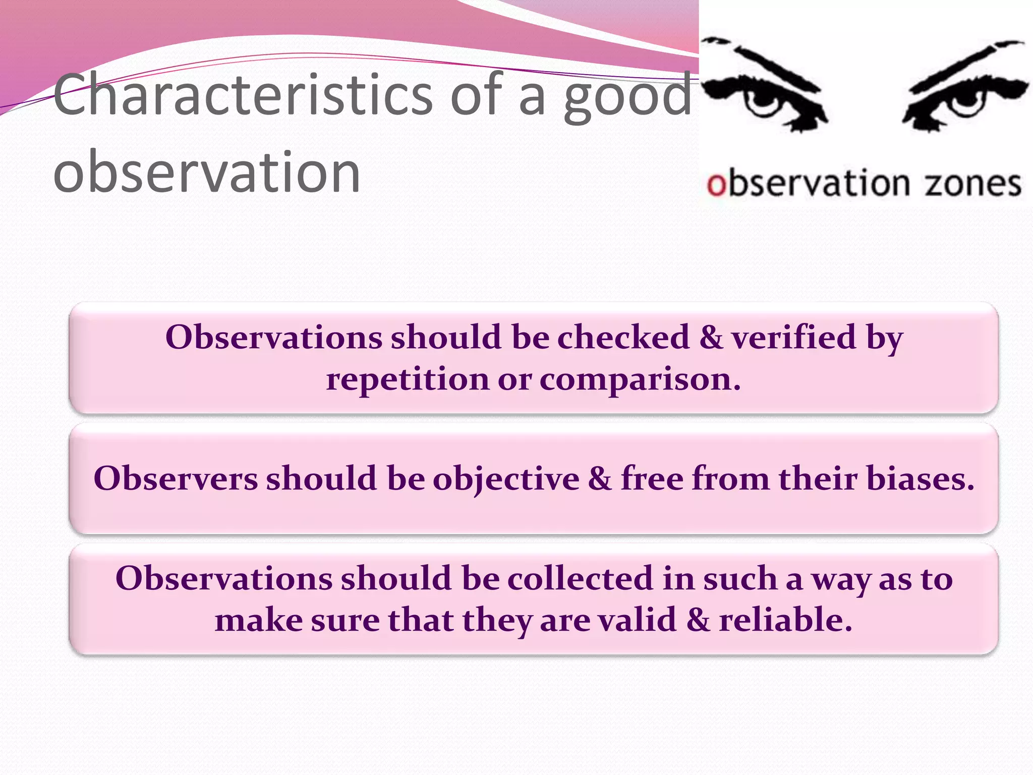Characteristics of a good
observation
Observers should be objective & free from their biases.
Observations should be checked & verified by
repetition or comparison.
Observations should be collected in such a way as to
make sure that they are valid & reliable.
 