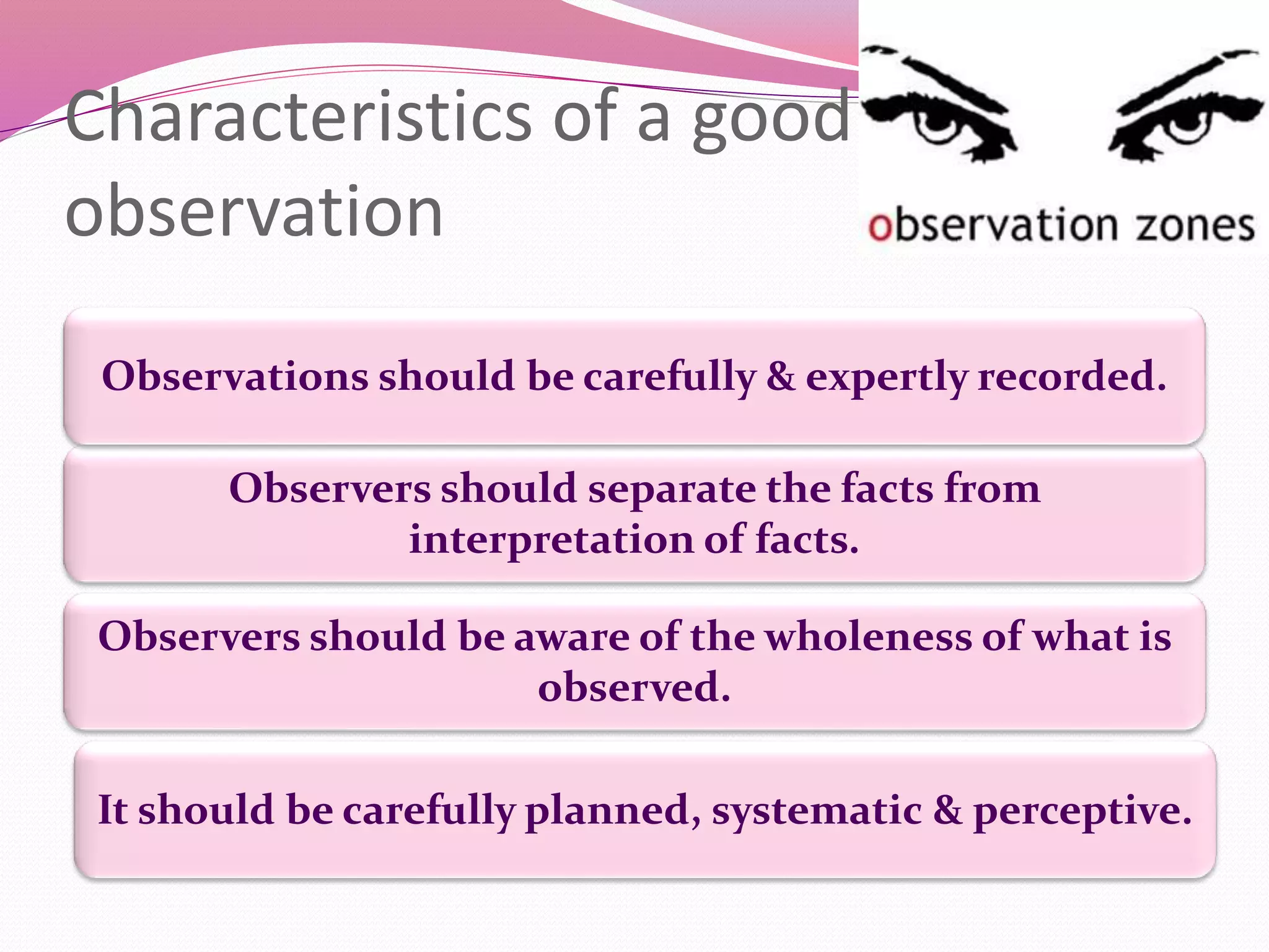 Characteristics of a good
observation
It should be carefully planned, systematic & perceptive.
Observers should be aware of the wholeness of what is
observed.
Observers should separate the facts from
interpretation of facts.
Observations should be carefully & expertly recorded.
 