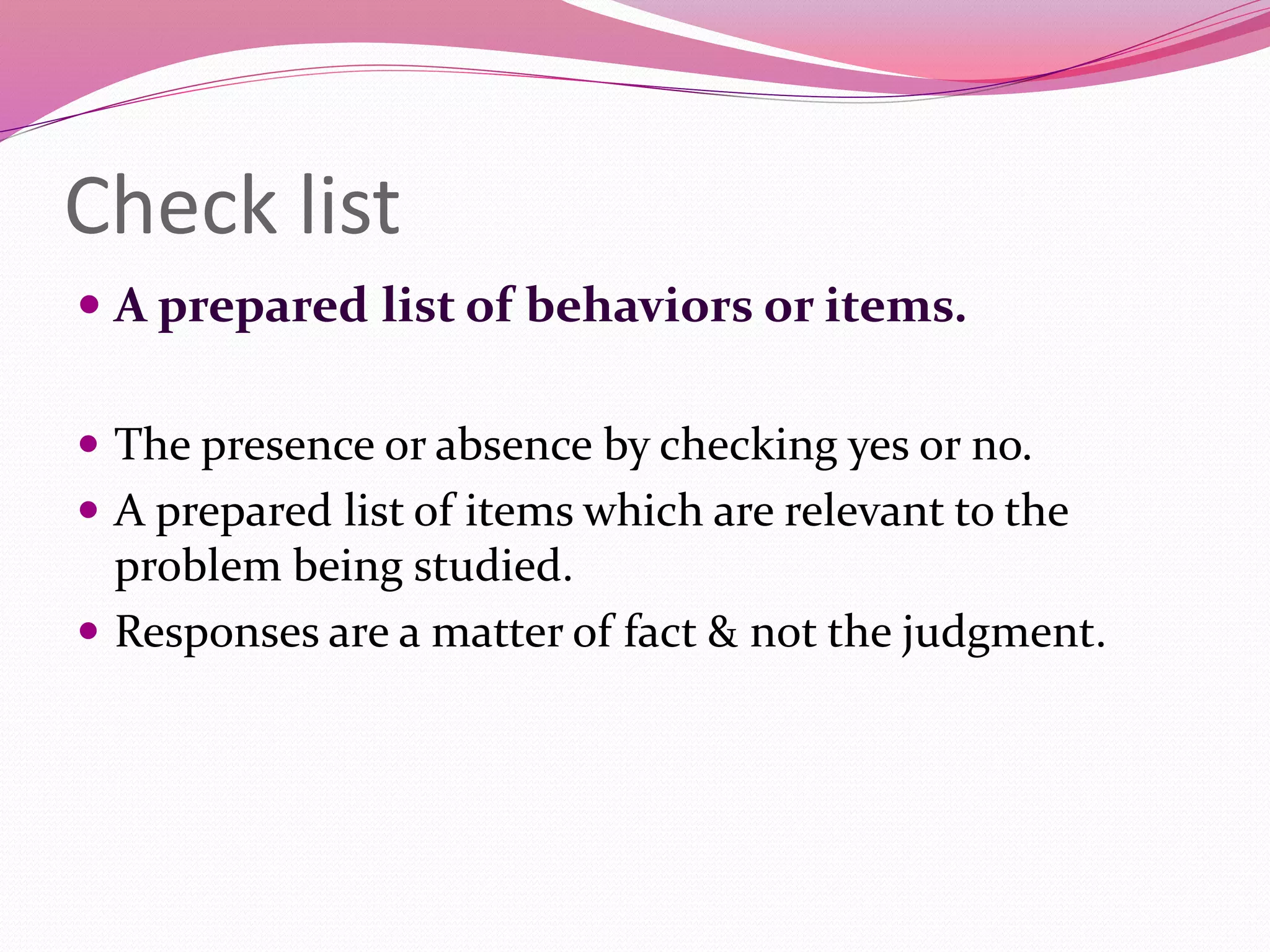 Check list
 A prepared list of behaviors or items.
 The presence or absence by checking yes or no.
 A prepared list of items which are relevant to the
problem being studied.
 Responses are a matter of fact & not the judgment.
 