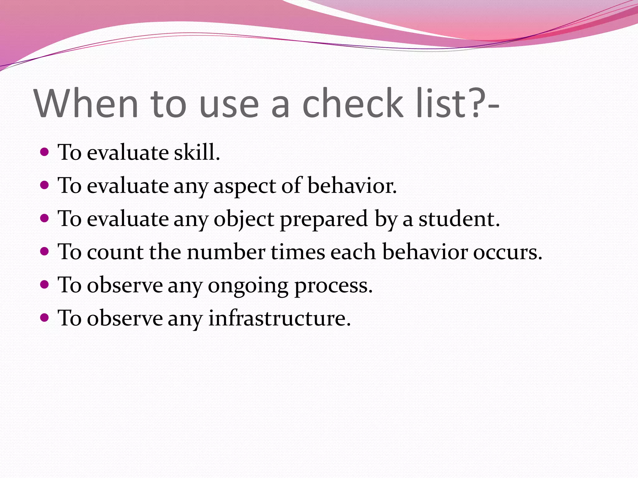 When to use a check list?-
 To evaluate skill.
 To evaluate any aspect of behavior.
 To evaluate any object prepared by a student.
 To count the number times each behavior occurs.
 To observe any ongoing process.
 To observe any infrastructure.
 