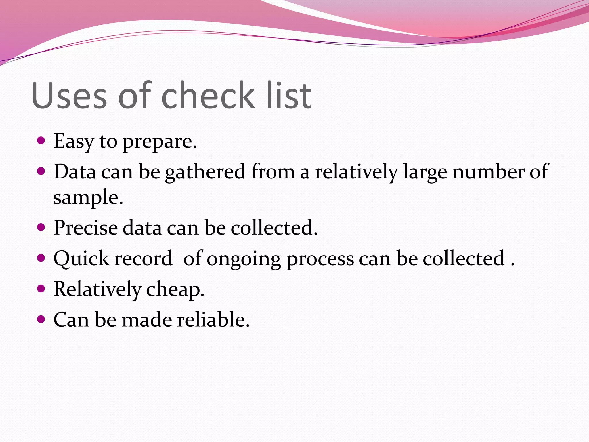 Uses of check list
 Easy to prepare.
 Data can be gathered from a relatively large number of
sample.
 Precise data can be collected.
 Quick record of ongoing process can be collected .
 Relatively cheap.
 Can be made reliable.
 