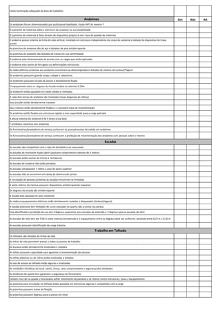 Existe iluminação adequada da área de trabalhos


                                                                     Andaimes                                                                   Sim   Não   NA
Os andaimes foram dimensionados por profissional habilitado. Existe ART do mesmo ?

O içamento de materiais afeta a estrutura do andaime ou sua estabilidade

O içamento de materiais é feito através de dispositivo próprio e sem risco de quedas de materiais
O andaime possui sistema de linha de vida vertical, instalada em estrutura independente do corpo do andaime e dotada de dispositivo de trava
queda
As pranchas do andaime são de aço e dotadas de piso antiderrapante

As pranchas do andaime são dotadas de travas em sua extremidade

O andaime esta dimensionado de acordo com as cargas que serão aplicadas

O andaime esta isento de ferrugens ou deformações estruturais

As redes elétricas próximas aos andaimes encontram-se desenergizadas e dotadas de sistema de Lockout/Tagout

Os andaimes possuem guarda corpo, rodapé e cabeceiras

Os andaimes possuem escada de acesso e devidamente fixada

O espaçamento entre os degraus da escada medem no máximo 0,30m
Os andaimes estão apoiados em bases sólidas e niveladas

A cada dois lances do andaime são instaladas travas diagonais de reforço

Suas junções estão devidamente travadas

Seus rodizios estão devidamente fixados e o possuem trava de movimentação

Os andaimes estão fixados em estruturas rígidas e com capacidade para a carga aplicada

A altura máxima do andaime é de 4 vezes a sua base

É proibida a repintura dos andaimes

Os funcionários/prestadores de serviço conhecem os procedimentos de subida em andaimes

Os funcionários/prestadores de serviço conhecem a proibição de movimentação dos andaimes com pessoas sobre o mesmo

                                                                                       Escadas
As escadas são compatíveis com o tipo de atividade a ser executada

As escadas de montante duplo (abrir) possuem comprimento máximo de 6 metros

As escadas estão isentas de trincas e rechaduras

As escadas de madeira não estão pintadas

As escadas ultrapassam 1 metro o piso de apoio superior

As escadas não se encontram em áreas de abertura de portas

A circulação de pessoas próximas as escadas encontram-se limitadas

A parte inferior da mesma possuem dispositivos antiderrapantes (sapatas)

Os degraus da escada são antiderrapante

A escada esta apoiada em piso resistente

As redes e equipamentos elétricos estão devidamente isolados e bloqueados (lockout/tagout)

A escada extensiva tem limitador de curso colocado no quarto vão a contar da catraca
Esta identificado a proibição de uso dos 3 degraus superiores para escadas de extensão e 2 degraus para as escadas de abrir.

As escadas de mão tem até 7,00 m (sete metros) de extensão e o espaçamento entre os degraus deve ser uniforme, variando entre 0,25 m a 0,30 m

As escadas possuem identificação de carga máxima

                                                                             Trabalho em Telhado
Os telhados são dotados de linhas de vida

As linhas de vida permitem acesso a todos os pontos de trabalho

Os buracos estão devidamente sinalizados e isolados

As telhas possuem capacidade para aguentar a movimentação de pessoas

As telhas plásticas ou de vidros estão sinalizadas e isoladas

As vias de acesso ao telhado estão seguras e sinalizadas

As condições climáticas do local: vento, chuva, raios comprometem a segurança das atividades

As distâncias de queda livre garantem a segurança do funcionário
Existem risco de na queda o funcionário sofrer movimento de pendulo e se chocar contra estruturas / pisos / equipamentos
As pranchas para circulação no telhado estão apoiadas em estruturas seguras e compatíveis com a carga

As pranchas possuem travas de fixação

As pranchas possuem degraus para o acesso em nível
 