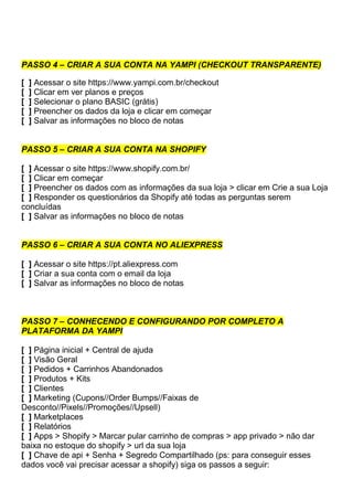 PASSO 4 – CRIAR A SUA CONTA NA YAMPI (CHECKOUT TRANSPARENTE)
[ ] Acessar o site https://www.yampi.com.br/checkout
[ ] Clicar em ver planos e preços
[ ] Selecionar o plano BASIC (grátis)
[ ] Preencher os dados da loja e clicar em começar
[ ] Salvar as informações no bloco de notas
PASSO 5 – CRIAR A SUA CONTA NA SHOPIFY
[ ] Acessar o site https://www.shopify.com.br/
[ ] Clicar em começar
[ ] Preencher os dados com as informações da sua loja > clicar em Crie a sua Loja
[ ] Responder os questionários da Shopify até todas as perguntas serem
concluídas
[ ] Salvar as informações no bloco de notas
PASSO 6 – CRIAR A SUA CONTA NO ALIEXPRESS
[ ] Acessar o site https://pt.aliexpress.com
[ ] Criar a sua conta com o email da loja
[ ] Salvar as informações no bloco de notas
PASSO 7 – CONHECENDO E CONFIGURANDO POR COMPLETO A
PLATAFORMA DA YAMPI
[ ] Página inicial + Central de ajuda
[ ] Visão Geral
[ ] Pedidos + Carrinhos Abandonados
[ ] Produtos + Kits
[ ] Clientes
[ ] Marketing (Cupons//Order Bumps//Faixas de
Desconto//Pixels//Promoções//Upsell)
[ ] Marketplaces
[ ] Relatórios
[ ] Apps > Shopify > Marcar pular carrinho de compras > app privado > não dar
baixa no estoque do shopify > url da sua loja
[ ] Chave de api + Senha + Segredo Compartilhado (ps: para conseguir esses
dados você vai precisar acessar a shopify) siga os passos a seguir:
 