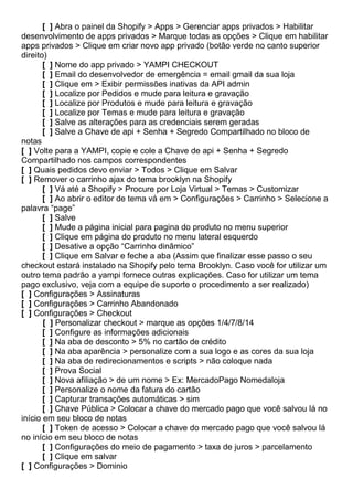 [ ] Abra o painel da Shopify > Apps > Gerenciar apps privados > Habilitar
desenvolvimento de apps privados > Marque todas as opções > Clique em habilitar
apps privados > Clique em criar novo app privado (botão verde no canto superior
direito)
[ ] Nome do app privado > YAMPI CHECKOUT
[ ] Email do desenvolvedor de emergência = email gmail da sua loja
[ ] Clique em > Exibir permissões inativas da API admin
[ ] Localize por Pedidos e mude para leitura e gravação
[ ] Localize por Produtos e mude para leitura e gravação
[ ] Localize por Temas e mude para leitura e gravação
[ ] Salve as alterações para as credenciais serem geradas
[ ] Salve a Chave de api + Senha + Segredo Compartilhado no bloco de
notas
[ ] Volte para a YAMPI, copie e cole a Chave de api + Senha + Segredo
Compartilhado nos campos correspondentes
[ ] Quais pedidos devo enviar > Todos > Clique em Salvar
[ ] Remover o carrinho ajax do tema brooklyn na Shopify
[ ] Vá até a Shopify > Procure por Loja Virtual > Temas > Customizar
[ ] Ao abrir o editor de tema vá em > Configurações > Carrinho > Selecione a
palavra “page”
[ ] Salve
[ ] Mude a página inicial para pagina do produto no menu superior
[ ] Clique em página do produto no menu lateral esquerdo
[ ] Desative a opção “Carrinho dinâmico”
[ ] Clique em Salvar e feche a aba (Assim que finalizar esse passo o seu
checkout estará instalado na Shopify pelo tema Brooklyn. Caso você for utilizar um
outro tema padrão a yampi fornece outras explicações. Caso for utilizar um tema
pago exclusivo, veja com a equipe de suporte o procedimento a ser realizado)
[ ] Configurações > Assinaturas
[ ] Configurações > Carrinho Abandonado
[ ] Configurações > Checkout
[ ] Personalizar checkout > marque as opções 1/4/7/8/14
[ ] Configure as informações adicionais
[ ] Na aba de desconto > 5% no cartão de crédito
[ ] Na aba aparência > personalize com a sua logo e as cores da sua loja
[ ] Na aba de redirecionamentos e scripts > não coloque nada
[ ] Prova Social
[ ] Nova afiliação > de um nome > Ex: MercadoPago Nomedaloja
[ ] Personalize o nome da fatura do cartão
[ ] Capturar transações automáticas > sim
[ ] Chave Pública > Colocar a chave do mercado pago que você salvou lá no
início em seu bloco de notas
[ ] Token de acesso > Colocar a chave do mercado pago que você salvou lá
no início em seu bloco de notas
[ ] Configurações do meio de pagamento > taxa de juros > parcelamento
[ ] Clique em salvar
[ ] Configurações > Dominio
 