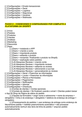 [ ] Configurações > Emails transacionais
[ ] Configurações > Geral
[ ] Configurações > Logistica
[ ] Configurações > Segurança
[ ] Configurações > Usuários
[ ] Configurações > Webhooks
PASSO 8 – CONHECENDO E CONFIGURANDO POR COMPLETO A
PLATAFORMA DA SHOPIFY
[ ] Início
[ ] Pedidos
[ ] Produtos
[ ] Clientes
[ ] Análises
[ ] Marketing
[ ] Descontos
[ ] Apps
[ ] Dsers > instalando o APP
[ ] Dsers > criando a conta
[ ] Dsers > importando produto
[ ] Dsers > editando o produto
[ ] Dsers > revisando / finalizando o produto na Shopify
[ ] Dsers > explicação sobre pedidos
[ ] LAl Aliexpress Reviews > criando conta
[ ] LAl Aliexpress Reviews > importando reviews
[ ] LAl Aliexpress Reviews > editando os reviews
[ ] LAl Aliexpress Reviews > adicionando a sua loja
[ ] LAl Aliexpress Reviews > personalizando os reviews
[ ] Configurações > Geral > Preencher as informações
[ ] Configurações > Locais > Preencher as informações
[ ] Configurações > Planos e Permissões
[ ] Configurações > Pagamentos
[ ] Configurações > Notificações
[ ] Configurações > Idiomas
[ ] Configurações > Checkouts
[ ] Contas de clientes > Contas opcionais
[ ] Contato de clientes > Só finalizam usando o email > Clientes podem baixar
o App do Shop da Página de status do pedido
[ ] Opções do formulário > exigir nome e sobrenome > nome da empresa >
obrigatório > linha 2 do endereço > obrigatório > telefone do endereço de entrega >
obrigatório
[ ] Processamento de pedidos > usar endereço de entrega como endereço de
faturamento padrão > habilitar preenchimento automático > não processar
automaticamente nenhum dos itens de linha do pedido > arquivar pedido
automaticamente
 