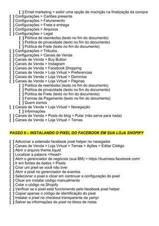 [ ] Email marketing > exibir uma opção de inscrição na finalização da compra
[ ] Configurações > Cartões presente
[ ] Configurações > Faturamento
[ ] Configurações > Frete e entrega
[ ] Configurações > Arquivos
[ ] Configurações > Legal
[ ] Política de reembolso (texto no fim do documento)
[ ] Política de privacidade (texto no fim do documento)
[ ] Política de Frete (texto no fim do documento)
[ ] Configurações > Tributos
[ ] Configurações > Canais de Venda
[ ] Canais de Venda > Buy Button
[ ] Canais de Venda > Instagram
[ ] Canais de Venda > Facebook Shopping
[ ] Canais de Venda > Loja Virtual > Preferencias
[ ] Canais de Venda > Loja Virtual > Dominios
[ ] Canais de Venda > Loja Virtual > Páginas
[ ] Política de reembolso (texto no fim do documento)
[ ] Política de privacidade (texto no fim do documento)
[ ] Política de Frete (texto no fim do documento)
[ ] Formas de Pagamento (texto no fim do documento)
[ ] Quem somos
[ ] Canais de Venda > Loja Virtual > Navegação
[ ] Informações
[ ] Canais de Venda > Posts do blog > Pular (não serve para nada)
[ ] Canais de Venda > Loja Virtual > Temas
PASSO 9 – INSTALANDO O PIXEL DO FACEBOOK EM SUA LOJA SHOPIFY
[ ] Adicionar a extensão facebook pixel helper no navegador
[ ] Canais de Venda > Loja Virtual > Temas > Ações > Editar Código
[ ] Abrir o arquivo theme.liquid
[ ] Localizar a palavra </head>
[ ] Abrir o gerenciador de negócios (sua BM) > https://business.facebook.com/
[ ] Ir em fontes de dados > Pixels
[ ] Criar um pixel se você não tiver
[ ] Abrir o pixel no gerenciador de eventos
[ ] Selecionar o pixel e clicar em continuar a configuração do pixel
[ ] Clicar em instalar código manualmente
[ ] Colar o código na Shopify
[ ] Verificar se o pixel está funcionando pelo facebook pixel helper
[ ] Copiar apenas o código de identificação do pixel
[ ] Instalar o pixel no checkout transparente da yampi
[ ] Salvar as informações do pixel no bloco de notas
 
