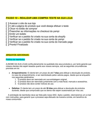 PASSO 10 – REALIZAR UMA COMPRA TESTE NA SUA LOJA
[ ] Acessar o site da sua loja
[ ] Ir até a página do produto que você deseja efetuar o teste
[ ] Clicar no botão de comprar
[ ] Preencher as informações no checkout da yampi
[ ] Emitir um boleto
[ ] Verificar se o pedido foi criado na sua conta da shopify
[ ] Verificar se o pedido foi criado na sua conta da yampi
[ ] Verificar se o pedido foi criado na sua conta do mercado pago
[ ] Pronto! Finalizado
ARQUIVOS ADICIONAIS:
Política de reembolso
A [NOME DA SUA LOJA] confia plenamente na qualidade dos seus produtos e, por tanto garante que
nossos clientes não sejam lesados quanto aos nossos serviços, sob as seguintes circunstâncias
previstas em lei:
● Arrependimento: O cliente tem um prazo de até 7 dias para efetuar a devolução do produto,
no caso de arrependimento, e ser reembolsado pelos valores pagos, desde que se enquadre
nos seguintes parâmetros:
1. O produto deve ser reenviado em sua embalagem original;
2. O produto deve ser reenviado juntamente com a nota fiscal, manuais e acessórios;
3. O produto não deve conter indícios de uso.
● Defeitos: O cliente tem um prazo de até 30 dias para efetuar a devolução de produtos
duráveis, desde que comprovado que os danos não sejam ocasionados por mau uso.
A solicitação de reembolso deve ser feita pelo nosso SAC. Após o pedido, retornaremos um e-mail
com instruções, para garantir que o processo seja efetuado da maneira correta, em benefício do
nosso consumidor.
 