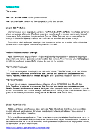 Política de Frete
Oferecemos:
FRETE CONVENCIONAL: Grátis para todo Brasil.
FRETE EXPRESSO: Taxa de R$ 9,99 por produto, para todo o Brasil.
Origem dos Produtos:
Informamos que todos os produtos vendidos na [NOME DA SUA LOJA] são importados, por serem
artigos inovadores, altamente difundidos no cenário mundial, porém recentes no mercado nacional.
Nossa gama de fornecedores é proveniente da Europa, USA e Ásia, por isso a nossa política de
entrega é distinta das lojas de produtos nacionais, no que se refere ao prazo de entrega.
Em compras totalizando mais de um produto, os mesmos podem ser enviados individualmente e
você receberá um código de rastreamento para cada um deles.
Prazo de Processamento e Entrega:
Após a confirmação de pagamento, seu pedido passará pelo processo de despache (separação,
empacotamento e envio) que dura no máximo até 7 dias corridos. Você receberá uma notificação por
e-mail informando que seu pedido foi enviado tão logo ele for postado.
FRETE CONVENCIONAL:
O prazo de entrega dos nossos produtos, utilizando o frete CONVENCIONAL, é de 20 a 45 dias
úteis. Possíveis problemas provenientes dos Correios e na demora do processamento da
Receita Federal, podem causar atrasos de alguns dias, que serão acrescidos ao nosso prazo.
FRETE EXPRESSO:
O prazo de entrega dos nossos produtos, utilizando o frete EXPRESSO, é de 15 a 35 dias
úteis. Possíveis problemas provenientes dos Correios e na demora do processamento da
Receita Federal, podem causar atrasos de alguns dias, que serão acrescidos ao nosso prazo. No
entanto, trabalhamos para otimizar esse processo em prol da satisfação dos nossos clientes, de modo
que 97% dos nossos produtos são entregues em até 18 dias úteis após o envio.
Envio e Rastreamento:
Todas as entregas são efetuadas pelos Correios. Após 3 tentativas de entrega mal sucedidas o
produto retornará a agência dos Correios e estará disponível para retirada por 7 dias. A seguir o
produto será reenviado a nossa loja.
Após o pedido ser despachado, o código de rastreamento será enviado automaticamente para o e-
mail do cliente, que poderá acompanhar o envio diretamente na página de rastreamento dos correios.
As informações tem um prazo de no mínimo 5 dias para serem disponibilizadas na página de rastreio,
por se tratar de um envio internacional.
https://www2.correios.com.br/sistemas/rastreamento/
 