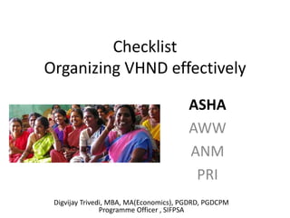 Checklist
Organizing VHND effectively
ASHA
AWW
ANM
PRI
Digvijay Trivedi, MBA, MA(Economics), PGDRD, PGDCPM
Programme Officer , SIFPSA
 