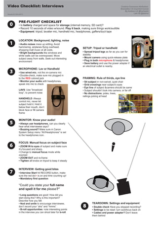 Video Checklist: Interviews                                                                               Creative Commons Attribution
                                                                                                          Sharealike 3.0 Unported license
                                                                                                              By Andrew Lih @fuzheado
Version 0.3 (Oct 2011)
                                                                                                                         Lam Vo @lamivo



                PRE-FLIGHT CHECKLIST
   0            • Is battery charged and space for storage (internal memory, SD card)?
                • Record 10 seconds of video w/sound. Play it back, making sure things work/audible
                • Equipment: tripod, lavalier mic, handheld mic, headphones, gaffers/duct tape


                LOCATION: Background, lighting, noise
   1            • Audio noises mess up editing. Avoid
                hammering, airplanes flying overhead,                 SETUP: Tripod or handheld
                shopping mall music at all costs.
                • Bright backgrounds like windows and
                                                                  2   • Spread tripod legs as far as you can for
                white walls can be overexposed. Move                  stability
                subject away from walls. Seek out interesting         • Mount camera using quick-release plate
                environment                                           • Plug in both microphone & headphones
                                                                      • Save battery and use the power adapter if
                                                                      an electrical outlet is nearby
                MICROPHONE: Lav or Handheld
   3            • Use wired mic, not the on-camera mic
                • Double-check, make sure mic plugged in
                to the RED colored jack                               FRAMING: Rule of thirds, eye line
                • Monitor your audio with headphones,
                speak into mic to check
                                                                  4   • Sit subject in non-swivel, quiet chair
                                                                      • Grid crossings near subject’s eyes
                                                                      • Eye line of subject &camera should be same
                LAVS: Use “broadcast                                  • Subject shouldn’t look into camera, or far off
                loop”, to prevent noise                               • No distractions: poles, trees,
                                                                      railings poking at head
                HANDHELD: Always
                control mic, never let
                subject hold it. Hold it
                below their mouth, don’t
                block face or fill camera
                frame

                MONITOR: Know your audio!
   5            • Always use headphones, can you clearly
                hear what interviewee says?
                • Buzzing sound? Make sure in Canon
                System Setup menu “AV/Headphones” is set
                to the headphones icon.


                FOCUS: Manual focus on subject face
   6            • ZOOM IN to eyes of subject and make sure
                it’s focused and sharp.
                • Change to manual focus mode while
                zoomed
                • ZOOM OUT and re-frame
                • Tighten all knobs on tripod to keep it steady


                INTERVIEW: Getting good bites
   7            • Interview Start hit RECORD button, make
                sure the red dot • is on and time counting up!
                • Mandatory first question

                “Could you state your full name
                and spell it for me please?”
                • Long questions are good: How did you
                start doing this? Why is this important?
                Describe how you felt
                • Nod and smile to encourage interviewee,                      TEARDOWN: Settings and equipment
                don’t record your “ahs” and “hmms”
                • B-roll opportunities: note interesting points
                                                                      8        • Double check Have you stopped recording?
                                                                               • Settings to be reset: turn autofocus back on
                in the interview you can shoot later for b-roll                • Cables and power adapter? Don’t leave
                                                                               them behind
 