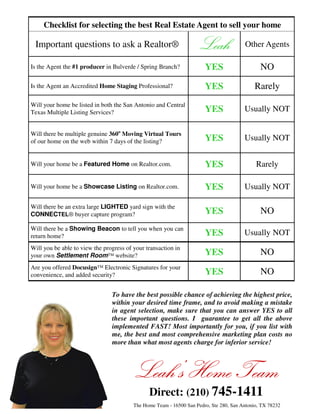 Checklist for selecting the best Real Estate Agent to sell your home

 Important questions to ask a Realtor®                               Leah               Other Agents

Is the Agent the #1 producer in Bulverde / Spring Branch?              YES                     NO
Is the Agent an Accredited Home Staging Professional?                  YES                   Rarely
Will your home be listed in both the San Antonio and Central
Texas Multiple Listing Services?                                       YES              Usually NOT

Will there be multiple genuine 360o Moving Virtual Tours
of our home on the web within 7 days of the listing?                   YES              Usually NOT


Will your home be a Featured Home on Realtor.com.                      YES                   Rarely

Will your home be a Showcase Listing on Realtor.com.                   YES              Usually NOT

Will there be an extra large LIGHTED yard sign with the
CONNECTEL® buyer capture program?                                      YES                     NO
Will there be a Showing Beacon to tell you when you can
return home?                                                           YES              Usually NOT
Will you be able to view the progress of your transaction in
your own Settlement Room™ website?                                     YES                     NO
Are you offered Docusign™ Electronic Signatures for your
convenience, and added security?                                       YES                     NO

                                To have the best possible chance of achieving the highest price,
                                within your desired time frame, and to avoid making a mistake
                                in agent selection, make sure that you can answer YES to all
                                these important questions. I guarantee to get all the above
                                implemented FAST! Most importantly for you, if you list with
                                me, the best and most comprehensive marketing plan costs no
                                more than what most agents charge for inferior service!



                                         Leah’s Home Team
                                               Direct: (210) 745-1411
                                         The Home Team - 16500 San Pedro, Ste 280, San Antonio, TX 78232
 