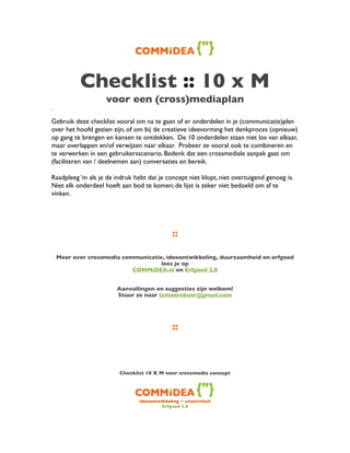 Checklist :: 10 x M
                    voor een (cross)mediaplan
.

Gebruik deze checklist vooral om na te gaan of er onderdelen in je (communicatie)plan
over het hoofd gezien zijn, of om bij de creatieve ideevorming het denkproces (opnieuw)
op gang te brengen en kansen te ontdekken. De 10 onderdelen staan niet los van elkaar,
maar overlappen en/of verwijzen naar elkaar. Probeer ze vooral ook te combineren en
te verwerken in een gebruikersscenario. Bedenk dat een crossmediale aanpak gaat om
(faciliteren van / deelnemen aan) conversaties en bereik.

Raadpleeg ‘m als je de indruk hebt dat je concept niet klopt, niet overtuigend genoeg is.
Niet elk onderdeel hoeft aan bod te komen; de lijst is zeker niet bedoeld om af te
vinken.




                                              ::

    Meer over crossmedia communicatie, ideeontwikkeling, duurzaamheid en erfgoed
                                     lees je op
                            COMMiDEA.nl en Erfgoed 2.0


                        Aanvullingen en suggesties zijn welkom!
                        Stuur ze naar tcmeereboer@gmail.com




                                              ::



                         Checklist 10 X M voor crossmedia concept




                                ideeontwikkeling + creativiteit
                                         Erfgoed 2.0
 