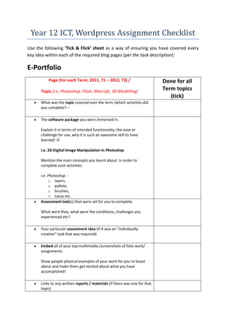Year 12 ICT, Wordpress Assignment Checklist
Use the following ‘Tick & Flick’ sheet as a way of ensuring you have covered every
key idea within each of the required blog pages (per the task description):

E-Portfolio
Page (For each Term; 2011, T1 – 2013, T3) /
Topic (i.e. Photoshop, Flash, Mixcraft, 3D Modelling)
What was the topic covered over the term /which activities did
you complete? –
The software package you were immersed in.
Explain it in terms of intended functionality, the ease or
challenge for use, why it is such an awesome skill to have
learned! 
i.e. 2D Digital Image Manipulation in Photoshop
Mention the main concepts you learnt about in order to
complete such activities
i.e. Photoshop o layers,
o pallete,
o brushes,
o Lasso etc.
Assessment task(s) that were set for you to complete.
What were they, what were the conditions, challenges you
experienced etc?
Your particular assessment idea (if it was an “individually
creative” task that was required)
Embed all of your top multimedia /screenshots of folio work/
assignments.
Show people physical examples of your work for you to boast
about and make them get excited about what you have
accomplished!
Links to any written reports / materials (if there was one for that
topic)

Done for all
Term topics
(tick)

 