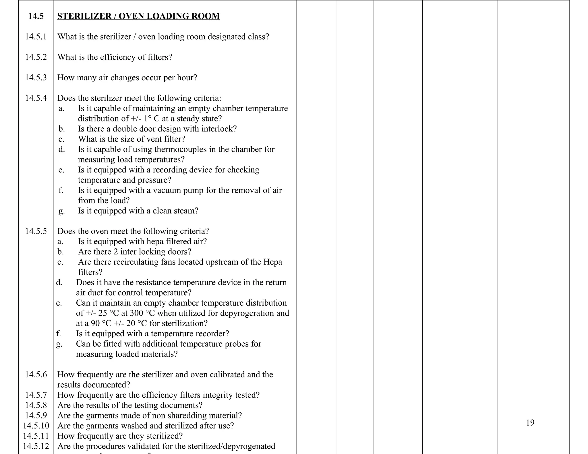 14.5
14.5.1
14.5.2
14.5.3
14.5.4
14.5.5
14.5.6
14.5.7
14.5.8
14.5.9
14.5.10
14.5.11
14.5.12
STERILIZER / OVEN LOADING ROOM
What is the sterilizer / oven loading room designated class?
What is the efficiency of filters?
How many air changes occur per hour?
Does the sterilizer meet the following criteria:
a. Is it capable of maintaining an empty chamber temperature
distribution of +/- 1° C at a steady state?
b. Is there a double door design with interlock?
c. What is the size of vent filter?
d. Is it capable of using thermocouples in the chamber for
measuring load temperatures?
e. Is it equipped with a recording device for checking
temperature and pressure?
f. Is it equipped with a vacuum pump for the removal of air
from the load?
g. Is it equipped with a clean steam?
Does the oven meet the following criteria?
a. Is it equipped with hepa filtered air?
b. Are there 2 inter locking doors?
c. Are there recirculating fans located upstream of the Hepa
filters?
d. Does it have the resistance temperature device in the return
air duct for control temperature?
e. Can it maintain an empty chamber temperature distribution
of +/- 25 °C at 300 °C when utilized for depyrogeration and
at a 90 °C +/- 20 °C for sterilization?
f. Is it equipped with a temperature recorder?
g. Can be fitted with additional temperature probes for
measuring loaded materials?
How frequently are the sterilizer and oven calibrated and the
results documented?
How frequently are the efficiency filters integrity tested?
Are the results of the testing documents?
Are the garments made of non sharedding material?
Are the garments washed and sterilized after use?
How frequently are they sterilized?
Are the procedures validated for the sterilized/depyrogenated
19
 