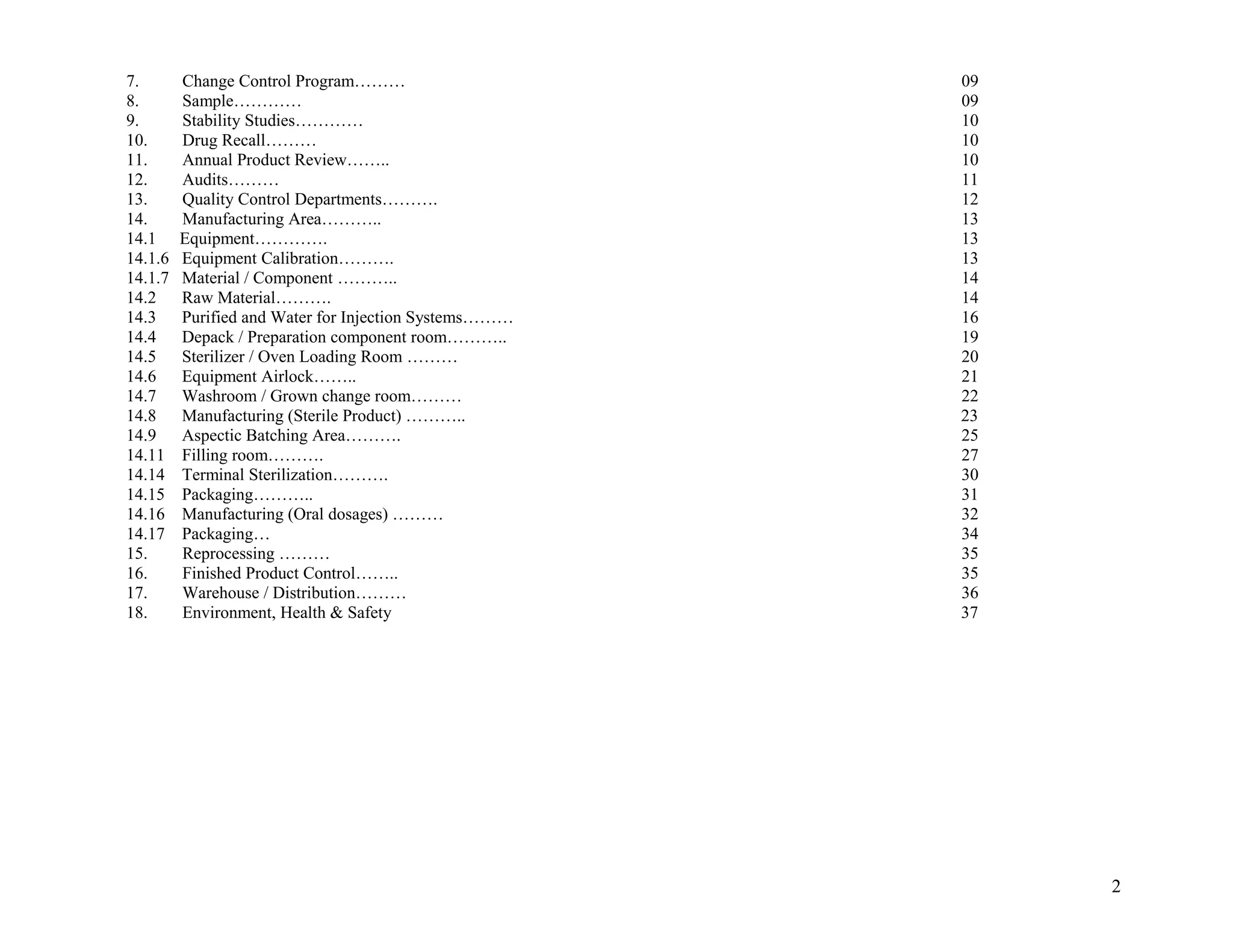 7. Change Control Program……… 09
8. Sample………… 09
9. Stability Studies………… 10
10. Drug Recall……… 10
11. Annual Product Review…….. 10
12. Audits……… 11
13. Quality Control Departments………. 12
14. Manufacturing Area……….. 13
14.1 Equipment…………. 13
14.1.6 Equipment Calibration………. 13
14.1.7 Material / Component ……….. 14
14.2 Raw Material………. 14
14.3 Purified and Water for Injection Systems……… 16
14.4 Depack / Preparation component room……….. 19
14.5 Sterilizer / Oven Loading Room ……… 20
14.6 Equipment Airlock…….. 21
14.7 Washroom / Grown change room……… 22
14.8 Manufacturing (Sterile Product) ……….. 23
14.9 Aspectic Batching Area………. 25
14.11 Filling room………. 27
14.14 Terminal Sterilization………. 30
14.15 Packaging……….. 31
14.16 Manufacturing (Oral dosages) ……… 32
14.17 Packaging… 34
15. Reprocessing ……… 35
16. Finished Product Control…….. 35
17. Warehouse / Distribution……… 36
18. Environment, Health & Safety 37
2
 